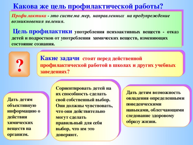 Какова же цель профилактической работы ? Профилактика - это система мер, направленных на предупреждение возникновения явления.  Цель профилактики употребления психоактивных веществ - отказ детей и подростков от употребления химических веществ, изменяющих состояние сознания. Какие задачи стоят перед действенной профилактической работой в школах и других учебных заведениях ?  ? Сориентировать детей на их способность сделать свой собственный выбор. Они должны чувствовать, что они действительно могут сделать правильный для себя выбор, что им это доверяют. Дать детям возможность овладения определенными поведенческими навыками, облегчающими следование здоровому образу жизни. Дать детям объективную информацию о действии химических веществ на организм. 