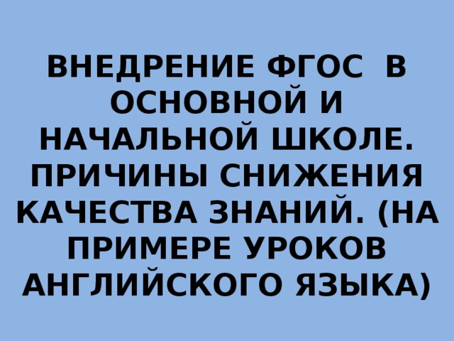 ВНЕДРЕНИЕ ФГОС В ОСНОВНОЙ И НАЧАЛЬНОЙ ШКОЛЕ. ПРИЧИНЫ СНИЖЕНИЯ КАЧЕСТВА ЗНАНИЙ. (НА ПРИМЕРЕ УРОКОВ АНГЛИЙСКОГО ЯЗЫКА) 