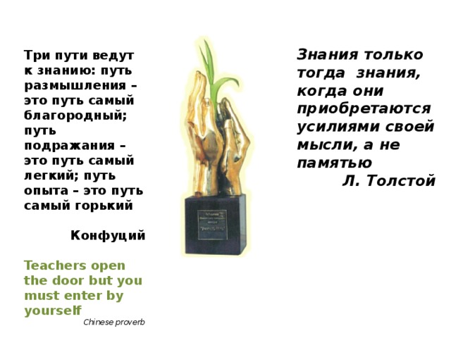 Знания только тогда знания, когда они приобретаются усилиями своей мысли, а не памятью Л. Толстой     Три пути ведут к знанию: путь размышления – это путь самый благородный; путь подражания – это путь самый легкий; путь опыта – это путь самый горький  Конфуций  Teachers open the door but you must enter by yourself Chinese proverb    