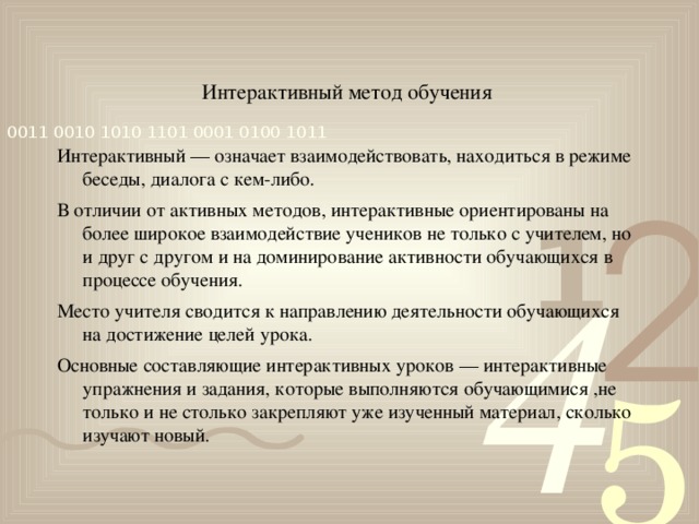 Интерактивный метод обучения Интерактивный — означает взаимодействовать, находиться в режиме беседы, диалога с кем-либо. В отличии от активных методов, интерактивные ориентированы на более широкое взаимодействие учеников не только с учителем, но и друг с другом и на доминирование активности обучающихся в процессе обучения. Место учителя сводится к направлению деятельности обучающихся на достижение целей урока. Основные составляющие интерактивных уроков — интерактивные упражнения и задания, которые выполняются обучающимися ,не только и не столько закрепляют уже изученный материал, сколько изучают новый.  