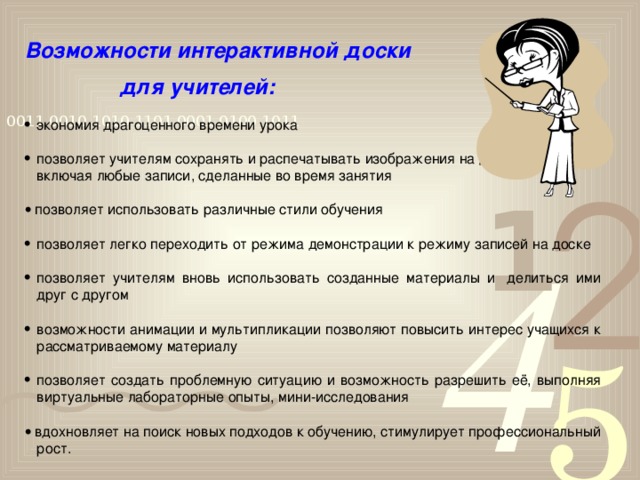 Возможности  интерактивной доски    для учителей:   э кономия драгоценного времени урока позволяет учителям сохранять и распечатывать изображения на доске,  включая любые записи, сделанные во время занятия    позволяет использовать различные стили обучения позволяет легко переходить от режима демонстрации к режиму записей на доске позволяет учителям вновь использовать созданные материалы и  делиться ими друг с другом возможности анимации и мультипликации позволяют повысить интерес учащихся к рассматриваемому материалу позволяет создать проблемную ситуацию и возможность разрешить её, выполняя виртуальные лабораторные опыты, мини-исследования   вдохновляет на поиск новых подходов к обучению, стимулирует профессиональный рост.  