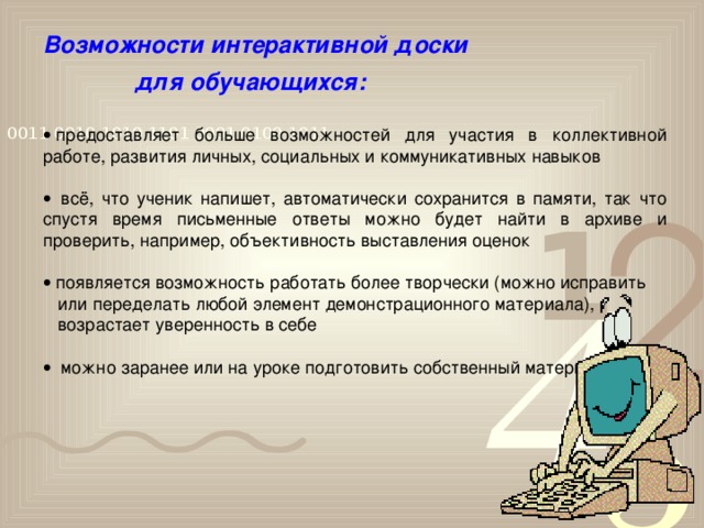 Возможности интерактивной доски   для обучающихся:     предоставляет больше возможностей для участия в коллективной работе, развития личных, социальных и коммуникативных навыков     всё, что ученик напишет, автоматически сохранится в памяти, так что спустя время письменные ответы можно будет найти в архиве и проверить, например, объективность выставления оценок    появляется возможность работать более творчески (можно исправить  или переделать любой элемент демонстрационного материала),  возрастает уверенность в себе     можно заранее или на уроке подготовить собственный материал  
