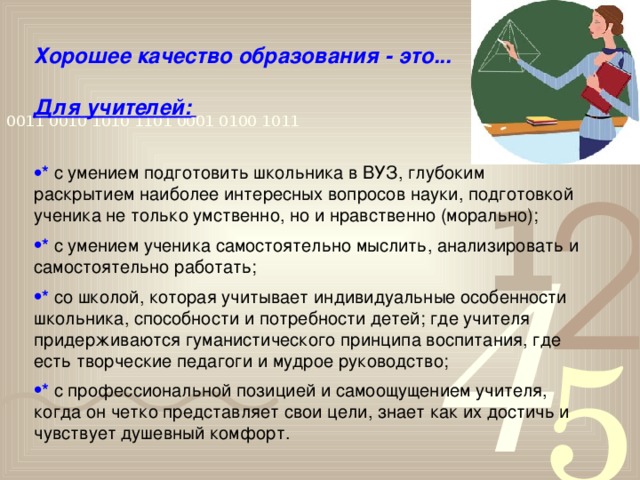 Хорошее качество образования - это...  Для учителей:    *  с умением подготовить школьника в ВУЗ, глубоким раскрытием наиболее интересных вопросов науки, подготовкой ученика не только умственно, но и нравственно (морально); *  с умением ученика самостоятельно мыслить, анализировать и самостоятельно работать; *  со школой, которая учитывает индивидуальные особенности школьника, способности и потребности детей; где учителя придерживаются гуманистического принципа воспитания, где есть творческие педагоги и мудрое руководство; *  с профессиональной позицией и самоощущением учителя, когда он четко представляет свои цели, знает как их достичь и чувствует душевный комфорт.   