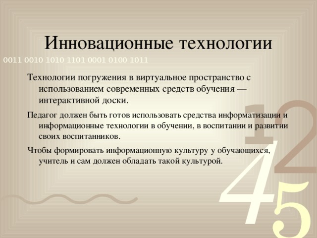 Инновационные технологии Технологии погружения в виртуальное пространство с использованием современных средств обучения — интерактивной доски. Педагог должен быть готов использовать средства информатизации и информационные технологии в обучении, в воспитании и развитии своих воспитанников. Чтобы формировать информационную культуру у обучающихся, учитель и сам должен обладать такой культурой.  