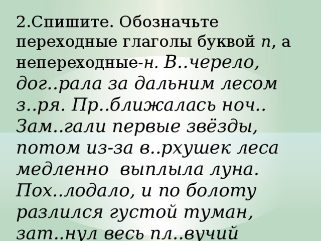 2.Спишите. Обозначьте переходные глаголы буквой п , а непереходные- н. В..черело, дог..рала за дальним лесом з..ря. Пр..ближалась ноч.. Зам..гали первые звёзды, потом из-за в..рхушек леса медленно  выплыла луна. Пох..лодало, и по болоту разлился густой туман, зат..нул весь пл..вучий остров.4  