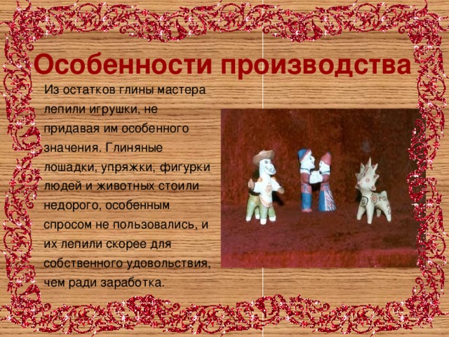 Особенности производства  Из остатков глины мастера лепили игрушки, не придавая им особенного значения. Глиняные лошадки, упряжки, фигурки людей и животных стоили недорого, особенным спросом не пользовались, и их лепили скорее для собственного удовольствия, чем ради заработка. 