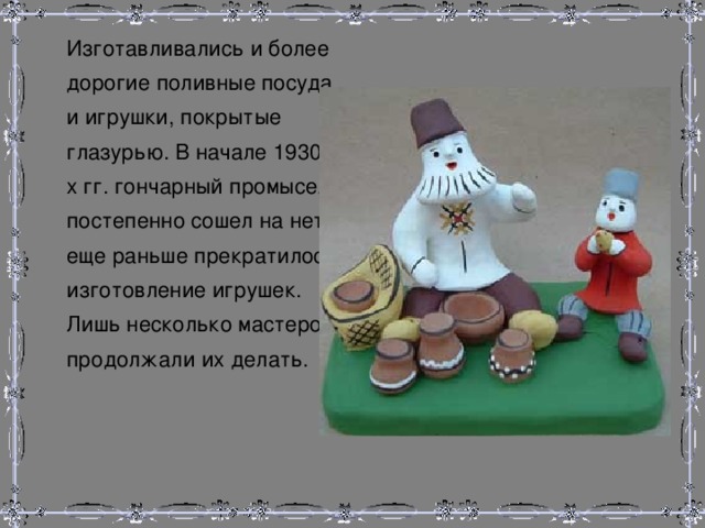  Изготавливались и более дорогие поливные посуда и игрушки, покрытые глазурью. В начале 1930-х гг. гончарный промысел постепенно сошел на нет, еще раньше прекратилось изготовление игрушек. Лишь несколько мастеров продолжали их делать. 