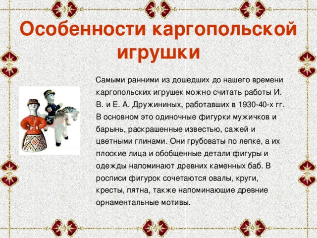 Особенности каргопольской игрушки  Самыми ранними из дошедших до нашего времени каргопольских игрушек можно считать работы И. В. и Е. А. Дружининых, работавших в 1930-40-х гг. В основном это одиночные фигурки мужичков и барынь, раскрашенные известью, сажей и цветными глинами. Они грубоваты по лепке, а их плоские лица и обобщенные детали фигуры и одежды напоминают древних каменных баб. В росписи фигурок сочетаются овалы, круги, кресты, пятна, также напоминающие древние орнаментальные мотивы. 