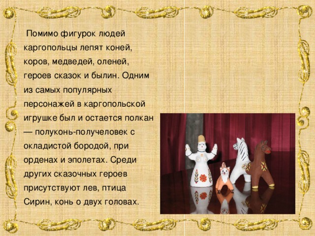  Помимо фигурок людей каргопольцы лепят коней, коров, медведей, оленей, героев сказок и былин. Одним из самых популярных персонажей в каргопольской игрушке был и остается полкан — полуконь-получеловек с окладистой бородой, при орденах и эполетах. Среди других сказочных героев присутствуют лев, птица Сирин, конь о двух головах. 