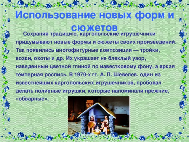Использование новых форм и сюжетов  Сохраняя традицию, каргопольские игрушечники придумывают новые формы и сюжеты своих произведений. Так появились многофигурные композиции — тройки, возки, охоты и др. Их украшает не блеклый узор, наведенный цветной глиной по известковому фону, а яркая темперная роспись. В 1970-х гг. А. П. Шевелев, один из известнейших каргопольских игрушечников, пробовал делать поливные игрушки, которые напоминали прежние, «обварные».  