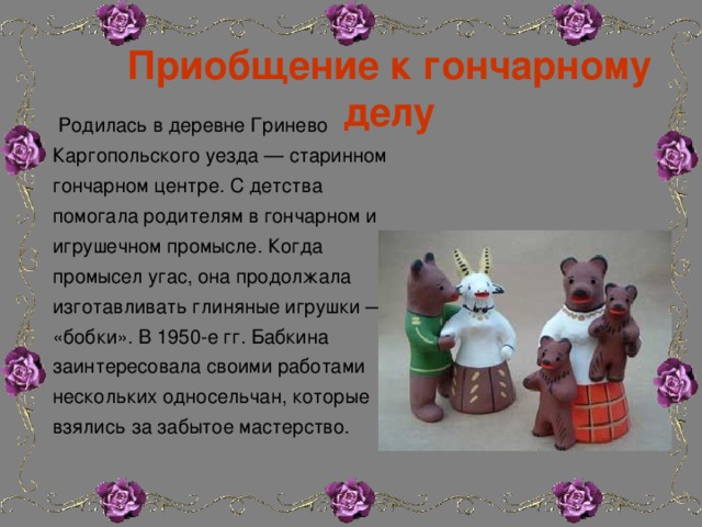 Приобщение к гончарному делу  Родилась в деревне Гринево Каргопольского уезда — старинном гончарном центре. С детства помогала родителям в гончарном и игрушечном промысле. Когда промысел угас, она продолжала изготавливать глиняные игрушки — «бобки». В 1950-е гг. Бабкина заинтересовала своими работами нескольких односельчан, которые взялись за забытое мастерство. 