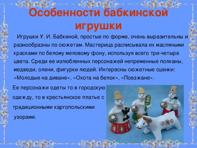 Особенности бабкинской игрушки  Игрушки У. И. Бабкиной, простые по форме, очень выразительны и разнообразны по сюжетам. Мастерица расписывала их масляными красками по белому меловому фону, используя всего три-четыре цвета. Среди ее излюбленных персонажей непременные полканы, медведи, олени, фигурки людей. Интересны сюжетные сценки: «Молодые на диване», «Охота на белок», «Поезжане».  Ее персонажи одеты то в городскую  одежду, то в крестьянское платье с  традиционными каргопольскими  узорами. 