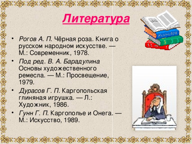 Литература Рогов А. П. Чёрная роза. Книга о русском народном искусстве. — М.: Современник, 1978. Под ред. В. А. Барадулина Основы художественного ремесла. — М.: Просвещение, 1979. Дурасов Г. П. Каргопольская глиняная игрушка. — Л.: Художник, 1986. Гунн Г. П. Каргополье и Онега. — М.: Искусство, 1989.  