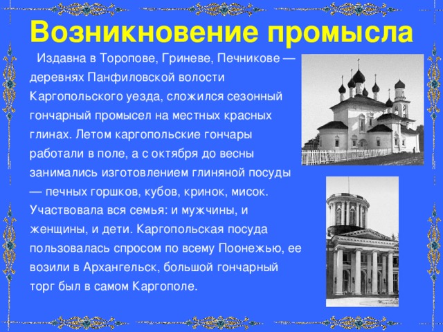 Возникновение промысла  Издавна в Торопове, Гриневе, Печникове — деревнях Панфиловской волости Каргопольского уезда, сложился сезонный гончарный промысел на местных красных глинах. Летом каргопольские гончары работали в поле, а с октября до весны занимались изготовлением глиняной посуды — печных горшков, кубов, кринок, мисок. Участвовала вся семья: и мужчины, и женщины, и дети. Каргопольская посуда пользовалась спросом по всему Поонежью, ее возили в Архангельск, большой гончарный торг был в самом Каргополе. 