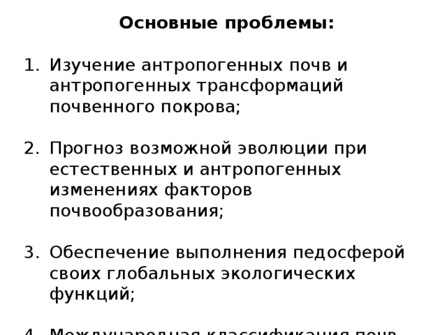 Основные проблемы: Изучение антропогенных почв и антропогенных трансформаций почвенного покрова; Прогноз возможной эволюции при естественных и антропогенных изменениях факторов почвообразования; Обеспечение выполнения педосферой своих глобальных экологических функций; Международная классификация почв для решения вопросов земельных ресурсов всего мира. 