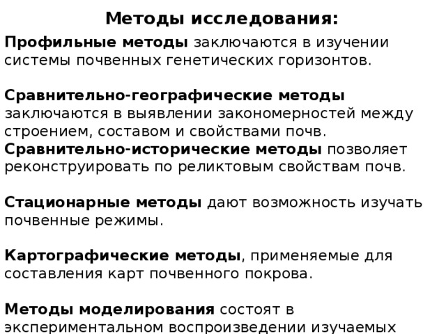 Методы исследования: Профильные методы заключаются в изучении системы почвенных генетических горизонтов. Сравнительно-географические методы заключаются в выявлении закономерностей между строением, составом и свойствами почв. Сравнительно-исторические методы позволяет реконструировать по реликтовым свойствам почв. Стационарные методы дают возможность изучать почвенные режимы. Картографические методы , применяемые для составления карт почвенного покрова. Методы моделирования состоят в экспериментальном воспроизведении изучаемых явлений на основе контролируемых условий полевого или лабораторного опыта. 