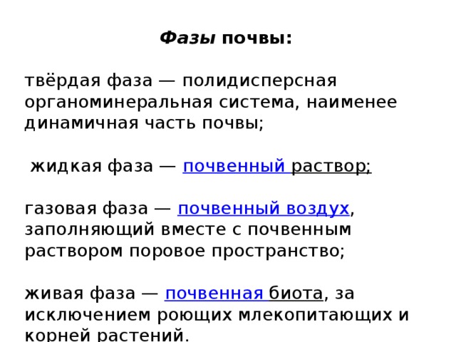 Фазы почвы:  твёрдая фаза — полидисперсная органоминеральная система, наименее динамичная часть почвы;  жидкая фаза — почвенный раствор ; газовая фаза — почвенный воздух , заполняющий вместе с почвенным раствором поровое пространство; живая фаза — почвенная биота , за исключением роющих млекопитающих и корней растений. 