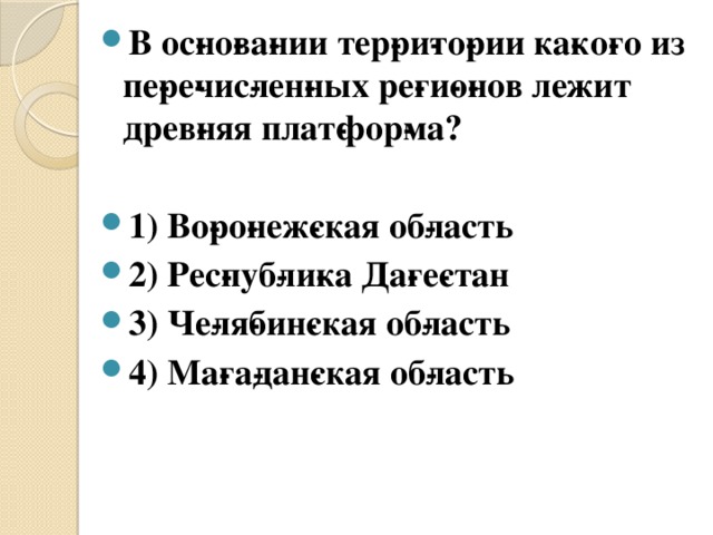 В ос­но­ва­нии тер­ри­то­рии ка­ко­го из пе­ре­чис­лен­ных ре­ги­о­нов лежит древ­няя плат­фор­ма?  1) Во­ро­неж­ская об­ласть 2) Рес­пуб­ли­ка Да­ге­стан 3) Че­ля­бин­ская об­ласть 4) Ма­га­дан­ская об­ласть 