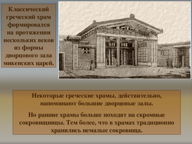 Классический греческий храм формировался на протяжении нескольких веков из  формы дворцового зала микенских царей. Некоторые греческие храмы, действительно, напоминают большие дворцовые залы. Но ранние храмы больше походят на скромные сокровищницы. Тем более, что в храмах традиционно хранились немалые сокровища. 