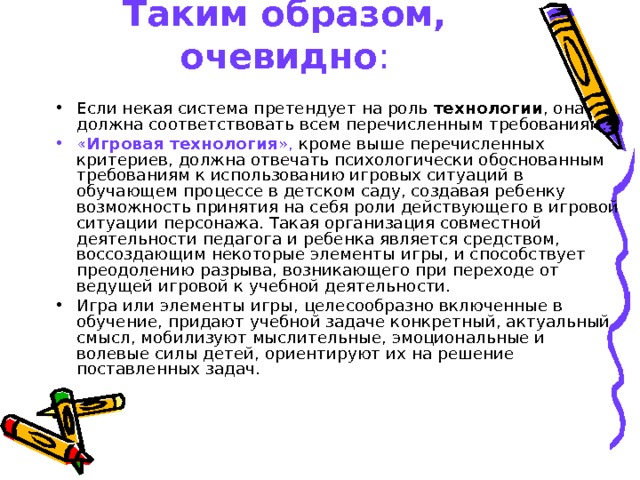 Таким образом, очевидно : Если некая система претендует на роль технологии , она должна соответствовать всем перечисленным требованиям. « Игровая технология », кроме выше перечисленных критериев, должна отвечать психологически обоснованным требованиям к использованию игровых ситуаций в обучающем процессе в детском саду, создавая ребенку возможность принятия на себя роли действующего в игровой ситуации персонажа. Такая организация совместной деятельности педагога и ребенка является средством, воссоздающим некоторые элементы игры, и способствует преодолению разрыва, возникающего при переходе от ведущей игровой к учебной деятельности. Игра или элементы игры, целесообразно включенные в обучение, придают учебной задаче конкретный, актуальный смысл, мобилизуют мыслительные, эмоциональные и волевые силы детей, ориентируют их на решение поставленных задач.  