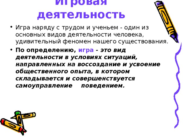 Игровая деятельность Игра наряду с трудом и ученьем - один из основных видов деятельности человека, удивительный феномен нашего существования. По определению, игра - это вид деятельности в условиях ситуаций, направленных на воссоздание и усвоение общественного опыта, в котором складывается и совершенствуется самоуправление  поведением.  