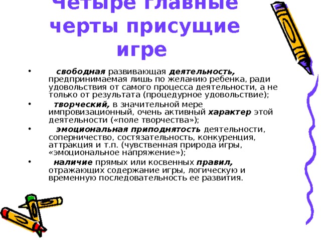 Четыре главные черты присущие игре     свободная развивающая деятельность, предпринимаемая лишь по желанию ребенка, ради удовольствия от самого процесса деятельности, а не только от результата (процедурное удовольствие);   творческий, в значительной мере импровизационный, очень активный характер этой деятельности («поле творчества»);    эмоциональная приподнятость деятельности, соперничество, состязательность, конкуренция, аттракция и т.п. (чувственная природа игры, «эмоциональное напряжение»);   наличие прямых или косвенных правил, отражающих содержание игры,  логическую и временную последовательность ее развития.  