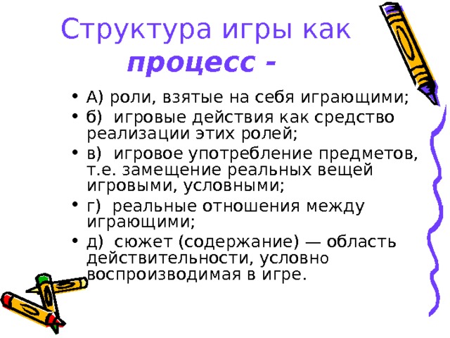 Структура игры как процесс -  А) роли, взятые на себя играющими; б) игровые действия как средство реализации этих ролей; в) игровое употребление предметов, т.е. замещение реальных вещей игровыми, условными; г) реальные отношения между играющими; д) сюжет (содержание) — область действительности, условн о воспроизводимая в игре.  