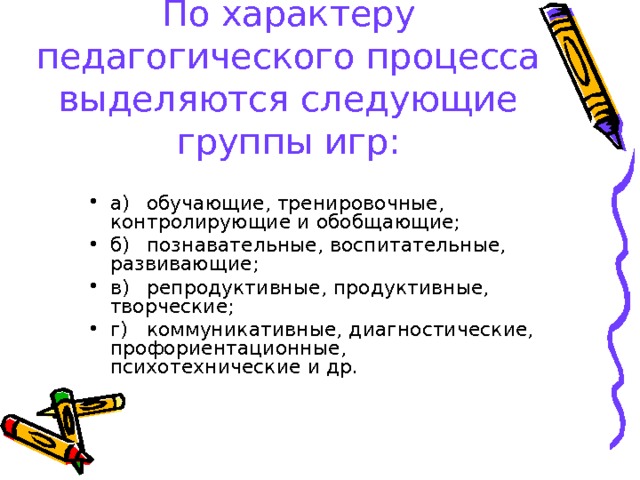 По характеру педагогического процесса выделяются следующие группы игр: а)  обучающие, тренировочные, контролирующие и обобщающие; б)  познавательные, воспитательные, развивающие; в)  репродуктивные, продуктивные, творческие; г)  коммуникативные, диагностические, профориентационные, психотехнические и др.  