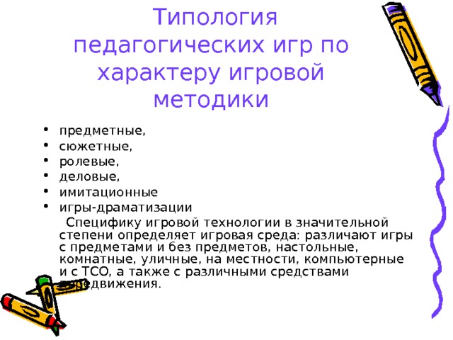  Типология педагогических игр по характеру игровой методики предметные, сюжетные, ролевые, деловые, имитационные игры-драматизации  Специфику игровой технологии в значительной степени определяет игровая среда: различают игры с предметами и без предметов, настольные, комнатные, уличные, на местности, компьютерные и с ТСО, а также с различными средствами передвижения.  