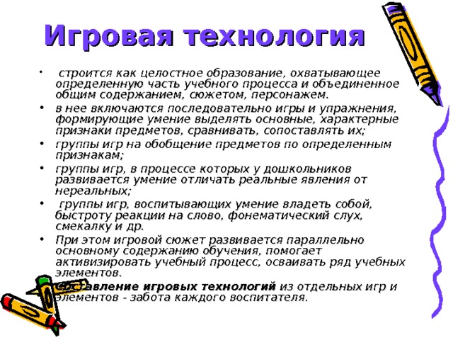 Игровая технология  строится как целостное образование, охватывающее определенную часть учебного процесса и объединенное общим содержанием, сюжетом, персонажем. в нее включаются последовательно игры и упражнения, формирующие умение выделять основные, характерные признаки предметов, сравнивать, сопоставлять их; группы игр на обобщение предметов по определенным признакам; группы игр, в процессе которых у дошкольников развивается умение отличать реальные явления от нереальных;  группы игр, воспитывающих умение владеть собой, быстроту реакции на слово, фонематический слух, смекалку и др. При этом игровой сюжет развивается параллельно основному содержанию обучения, помогает активизировать учебный процесс, осваивать ряд учебных элементов. Составление игровых технологий из отдельных игр и элементов - забота каждого воспитателя.   