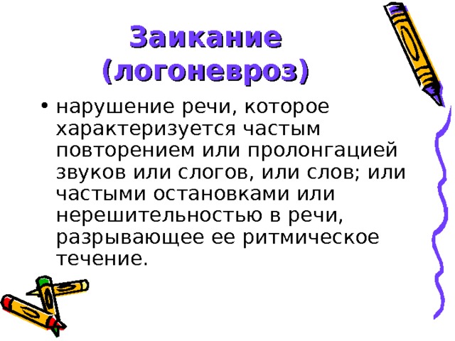 Заикание (логоневроз) нарушение речи, которое характеризуется частым повторением или пролонгацией звуков или слогов, или слов; или частыми остановками или нерешительностью в речи, разрывающее ее ритмическое течение. 