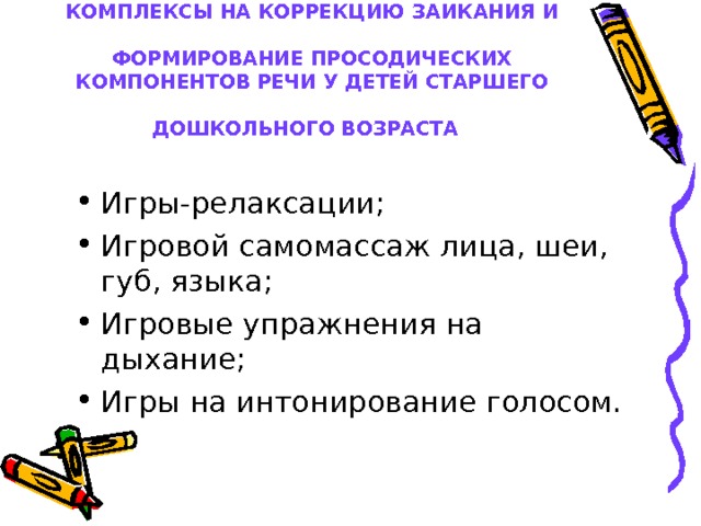 КОМПЛЕКСЫ НА КОРРЕКЦИЮ ЗАИКАНИЯ И   ФОРМИРОВАНИЕ ПРОСОДИЧЕСКИХ КОМПОНЕНТОВ РЕЧИ У ДЕТЕЙ СТАРШЕГО ДОШКОЛЬНОГО ВОЗРАСТА  Игры-релаксации; Игровой самомассаж лица, шеи, губ, языка; Игровые упражнения на дыхание; Игры на интонирование голосом. 