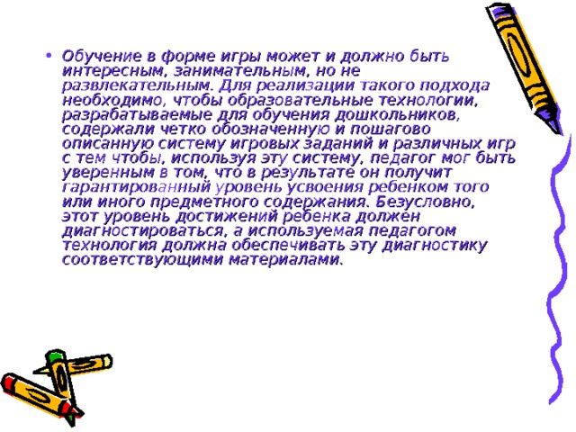 Обучение в форме игры может и должно быть интересным, занимательным, но не развлекательным. Для реализации такого подхода необходимо, чтобы образовательные технологии, разрабатываемые для обучения дошкольников, содержали четко обозначенную и пошагово описанную систему игровых заданий и различных игр с тем чтобы, используя эту систему, педагог мог быть уверенным в том, что в результате он получит гарантированный уровень усвоения ребенком того или иного предметного содержания. Безусловно, этот уровень достижений ребенка должен диагностироваться, а используемая педагогом технология должна обеспечивать эту диагностику соответствующими материалами.  