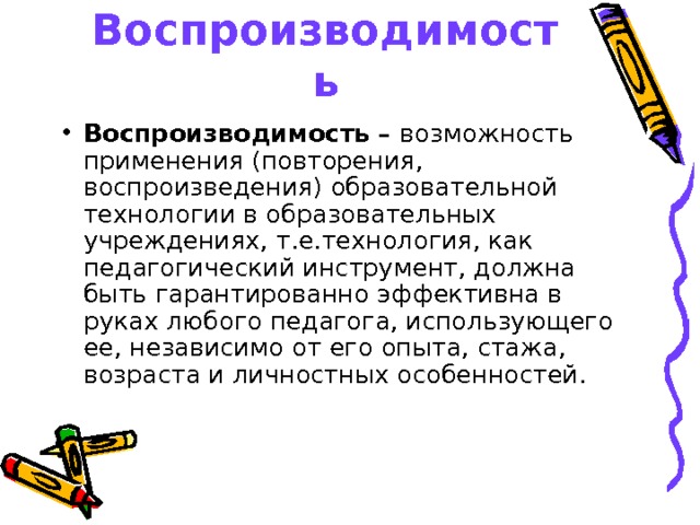 Воспроизводимость Воспроизводимость – возможность применения (повторения, воспроизведения) образовательной технологии в образовательных учреждениях, т.е.технология, как педагогический инструмент, должна быть гарантированно эффективна в руках любого педагога, использующего ее, независимо от его опыта, стажа, возраста и личностных особенностей.  