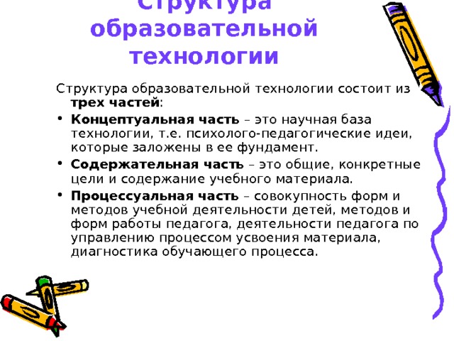 Структура образовательной технологии Структура образовательной технологии состоит из трех частей : Концептуальная часть – это научная база технологии, т.е. психолого-педагогические идеи, которые заложены в ее фундамент. Содержательная часть – это общие, конкретные цели и содержание учебного материала. Процессуальная часть – совокупность форм и методов учебной деятельности детей, методов и форм работы педагога, деятельности педагога по управлению процессом усвоения материала, диагностика обучающего процесса.  