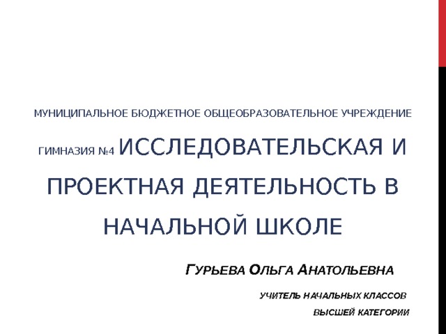             МУНИЦИПАЛЬНОЕ БЮДЖЕТНОЕ ОБЩЕОБРАЗОВАТЕЛЬНОЕ УЧРЕЖДЕНИЕ ГИМНАЗИЯ №4 ИССЛЕДОВАТЕЛЬСКАЯ И ПРОЕКТНАЯ ДЕЯТЕЛЬНОСТЬ В НАЧАЛЬНОЙ ШКОЛЕ     Г УРЬЕВА О ЛЬГА А НАТОЛЬЕВНА       УЧИТЕЛЬ НАЧАЛЬНЫХ КЛАССОВ        ВЫСШЕЙ КАТЕГОРИИ   