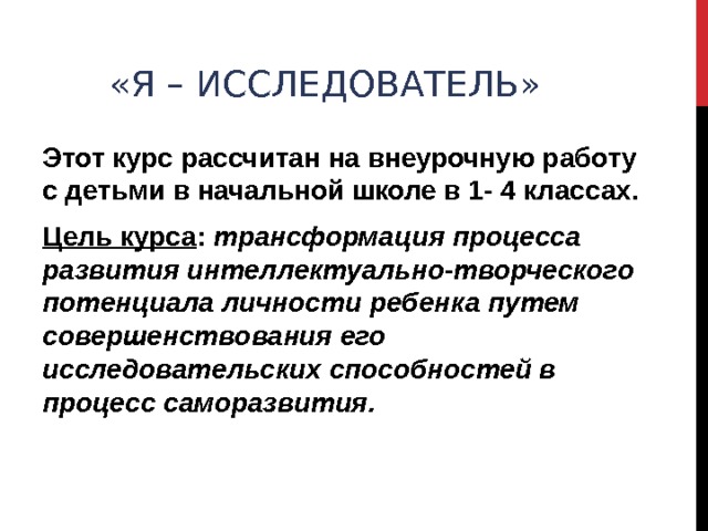«Я – ИССЛЕДОВАТЕЛЬ» Этот курс рассчитан на внеурочную работу с детьми в начальной школе в 1- 4 классах. Цель курса : трансформация процесса развития интеллектуально-творческого потенциала личности ребенка путем совершенствования его исследовательских способностей в процесс саморазвития.  