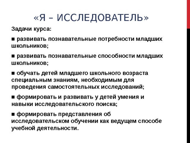 «Я – ИССЛЕДОВАТЕЛЬ» Задачи курса: ■ развивать познавательные потребности младших школьников; ■ развивать познавательные способности младших школьников; ■ обучать детей младшего школьного возраста специальным знаниям, необходимым для проведения самостоятельных исследований; ■ формировать и развивать у детей умения и навыки исследовательского поиска; ■ формировать представления об исследовательском обучении как ведущем способе учебной деятельности. 