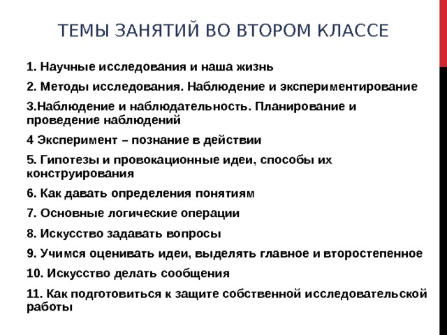 ТЕМЫ ЗАНЯТИЙ ВО ВТОРОМ КЛАССЕ   1. Научные исследования и наша жизнь 2. Методы исследования. Наблюдение и экспериментирование 3.Наблюдение и наблюдательность. Планирование и проведение наблюдений 4 Эксперимент – познание в действии 5. Гипотезы и провокационные идеи, способы их конструирования 6. Как давать определения понятиям 7. Основные логические операции 8. Искусство задавать вопросы 9. Учимся оценивать идеи, выделять главное и второстепенное 10. Искусство делать сообщения 11. Как подготовиться к защите собственной исследовательской работы 