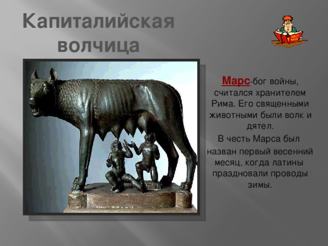 Капиталийская волчица Марс - бог войны, считался хранителем Рима. Его священными животными были волк и дятел. В честь Марса был назван первый весенний месяц, когда латины праздновали проводы зимы. 
