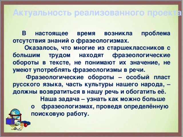 Актуальность реализованного проекта:    В настоящее время возникла проблема отсутствия знаний о фразеологизмах.   Оказалось, что многие из старшеклассников с большим трудом находят фразеологические обороты в тексте, не понимают их значение, не умеют употреблять фразеологизмы в речи.    Фразеологические обороты – особый пласт русского языка, часть культуры нашего народа, – должны возвратиться в нашу речь и обогатить её.  Наша задача – узнать как можно больше о фразеологизмах, проведя определённую поисковую работу.   