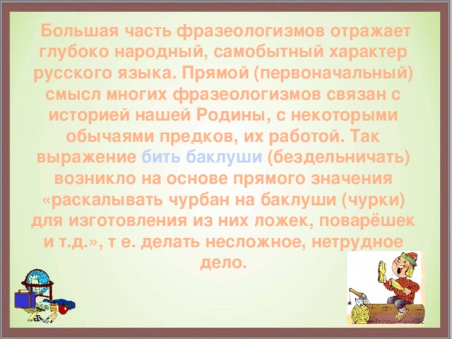  Большая часть фразеологизмов отражает глубоко народный, самобытный характер русского языка. Прямой (первоначальный) смысл многих фразеологизмов связан с историей нашей Родины, с некоторыми обычаями предков, их работой. Так выражение бить баклуши (бездельничать) возникло на основе прямого значения «раскалывать чурбан на баклуши (чурки) для изготовления из них ложек, поварёшек и т.д.», т е. делать несложное, нетрудное дело. 