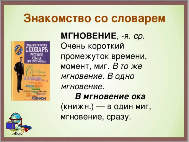 Знакомство со словарем МГНОВЕНИЕ , -я. ср. Очень короткий промежуток времени, момент, миг. В то же мгновение. В одно мгновение .  В мгновение ока (книжн.) — в один миг, мгновение, сразу. 
