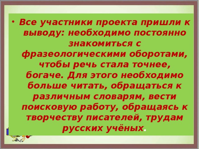 Все участники проекта пришли к выводу: необходимо постоянно знакомиться с фразеологическими оборотами, чтобы речь стала точнее, богаче. Для этого необходимо больше читать, обращаться к различным словарям, вести поисковую работу, обращаясь к творчеству писателей, трудам русских учёных . 