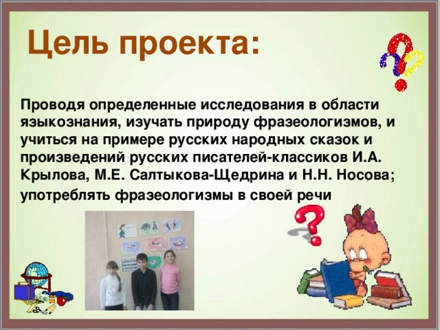 Цель проекта: Проводя определенные исследования в области языкознания, изучать природу фразеологизмов, и учиться на примере русских народных сказок и произведений русских писателей-классиков И.А. Крылова, М.Е. Салтыкова-Щедрина и Н.Н. Носова; употреблять фразеологизмы в своей речи 