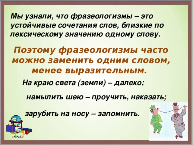 Мы узнали, что фразеологизмы – это устойчивые сочетания слов, близкие по лексическому значению одному слову. Поэтому фразеологизмы часто можно заменить одним словом, менее выразительным. На краю света (земли) – далеко; намылить шею – проучить, наказать; зарубить на носу – запомнить. 