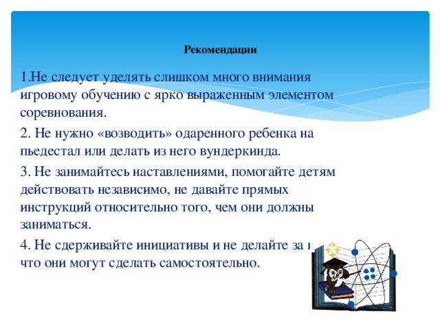 Рекомендации 1.Не следует уделять слишком много внимания игровому обучению с ярко выраженным элементом соревнования. 2. Не нужно «возводить» одаренного ребенка на пьедестал или делать из него вундеркинда. 3. Не занимайтесь наставлениями, помогайте детям действовать независимо, не давайте прямых инструкций относительно того, чем они должны заниматься. 4. Не сдерживайте инициативы и не делайте за них то, что они могут сделать самостоятельно.