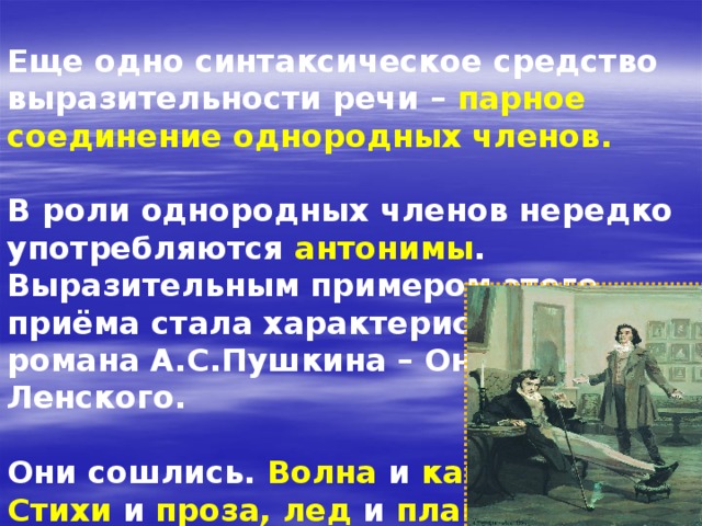  Еще одно синтаксическое средство выразительности речи –  парное соединение однородных членов.  В роли однородных членов нередко употребляются антонимы . Выразительным примером этого приёма стала характеристика героев романа А.С.Пушкина – Онегина и Ленского.  Они сошлись. Волна и камень , Стихи и проза,  лед и пламень Не столь различны меж собой. 