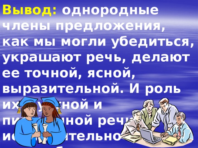 Вывод: однородные члены предложения, как мы могли убедиться, украшают речь, делают ее точной, ясной, выразительной. И роль их в устной и письменной речи исключительно разнообразна . 