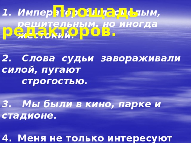                        Площадь редакторов. Император был смелым, решительным, но иногда жестокий.  2. Слова судьи завораживали силой, пугают  строгостью.   3. Мы были в кино, парке и стадионе.   Меня не только интересуют повести, но и стихи.          